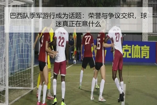 巴西队季军游行成为话题：荣誉与争议交织，球迷真正在意什么